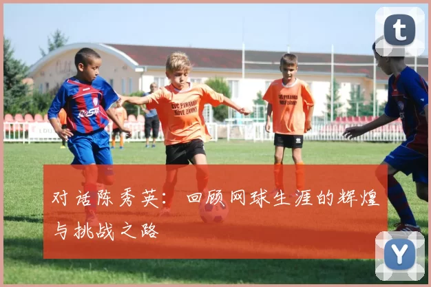 对话陈秀英：回顾网球生涯的辉煌与挑战之路
