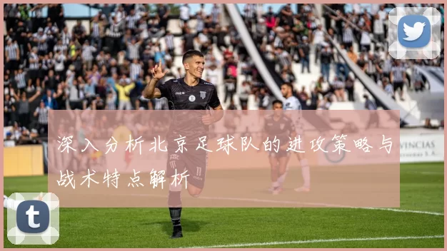 深入分析北京足球队的进攻策略与战术特点解析