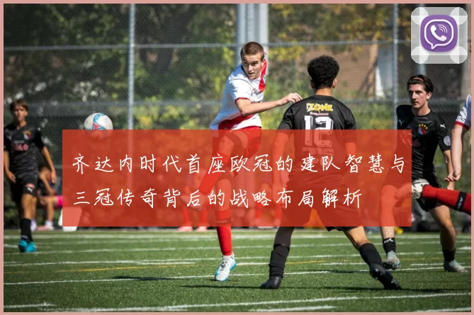 齐达内时代首座欧冠的建队智慧与三冠传奇背后的战略布局解析