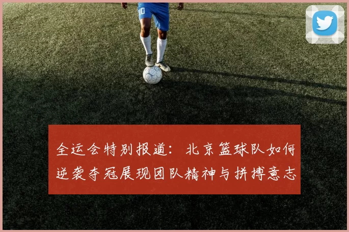 全运会特别报道：北京篮球队如何逆袭夺冠展现团队精神与拼搏意志