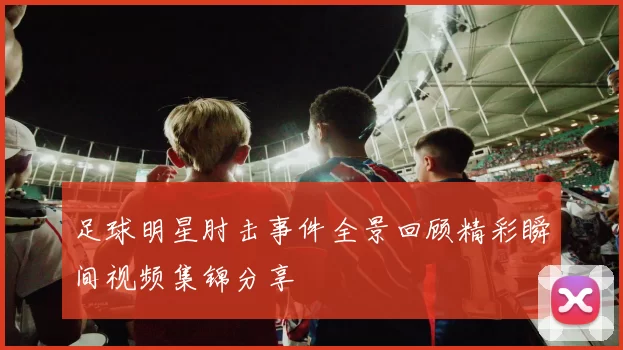 足球明星肘击事件全景回顾精彩瞬间视频集锦分享