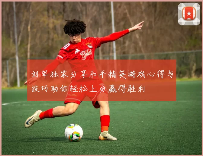 刘军独家分享和平精英游戏心得与技巧助你轻松上分赢得胜利