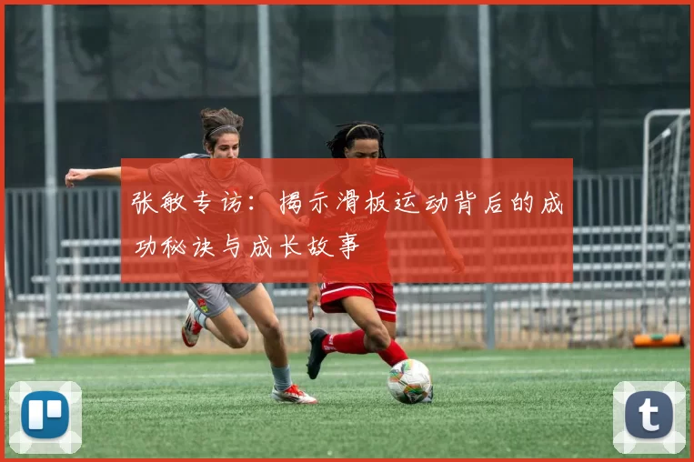 张敏专访：揭示滑板运动背后的成功秘诀与成长故事