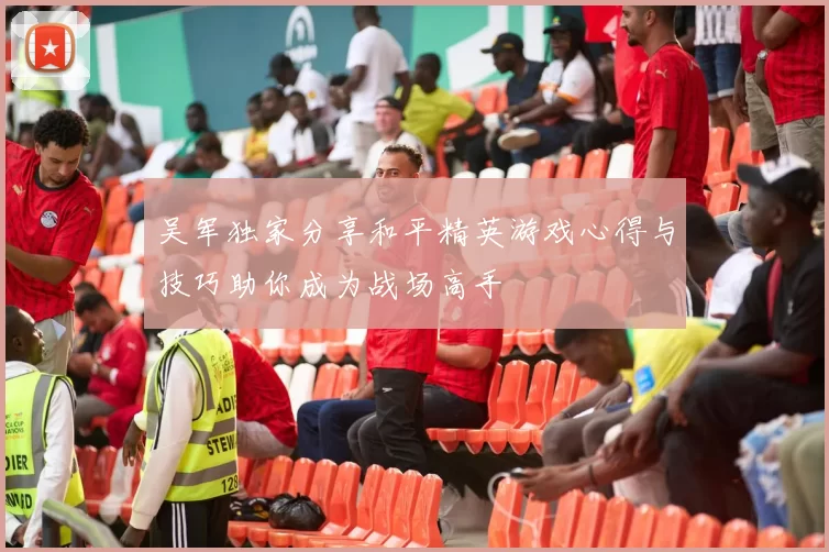 吴军独家分享和平精英游戏心得与技巧助你成为战场高手