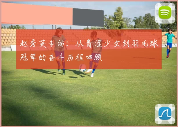 赵秀英专访：从青涩少女到羽毛球冠军的奋斗历程回顾