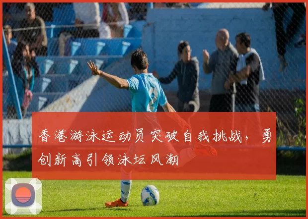 香港游泳运动员突破自我挑战，勇创新高引领泳坛风潮