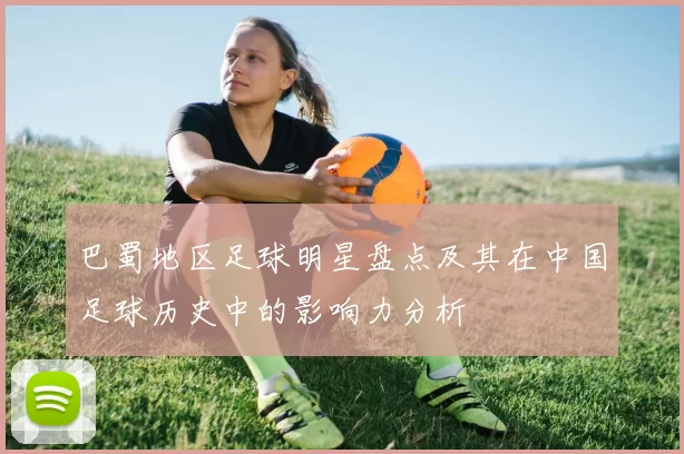 巴蜀地区足球明星盘点及其在中国足球历史中的影响力分析