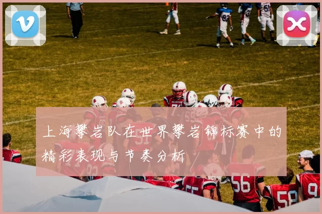 上海攀岩队在世界攀岩锦标赛中的精彩表现与节奏分析