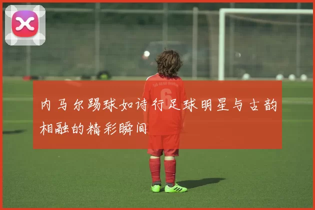 内马尔踢球如诗行足球明星与古韵相融的精彩瞬间