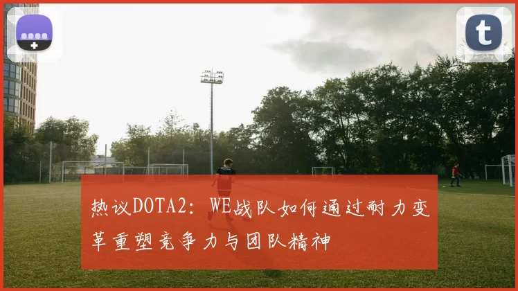 热议DOTA2：WE战队如何通过耐力变革重塑竞争力与团队精神