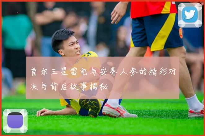 首尔三星雷电与安养人参的精彩对决与背后故事揭秘