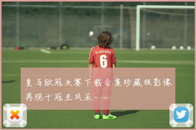 皇马欧冠决赛下载合集珍藏级影像再现十冠王风采
