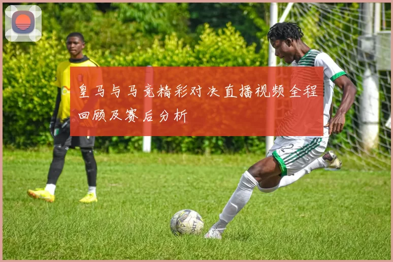 皇马与马竞精彩对决直播视频全程回顾及赛后分析