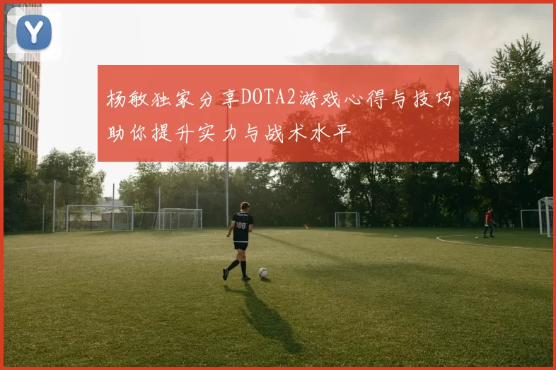 杨敏独家分享DOTA2游戏心得与技巧助你提升实力与战术水平
